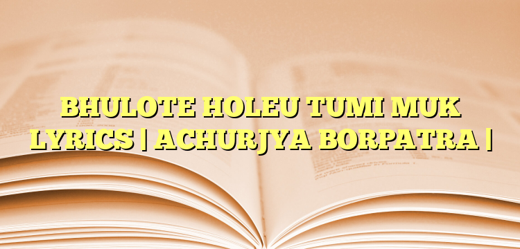 BHULOTE HOLEU TUMI MUK LYRICS | ACHURJYA BORPATRA |